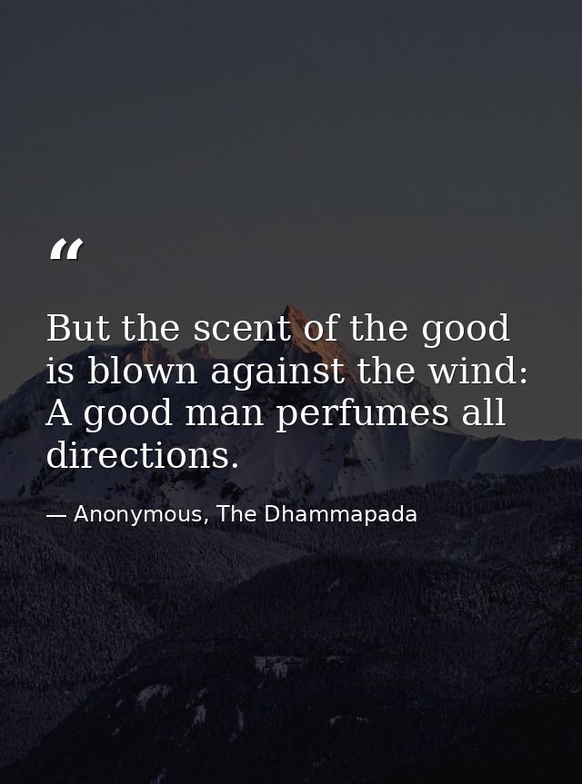 But the scent of the good is blown against the wind: A good man perfumes all directions. — Anonymous, The Dhammapada