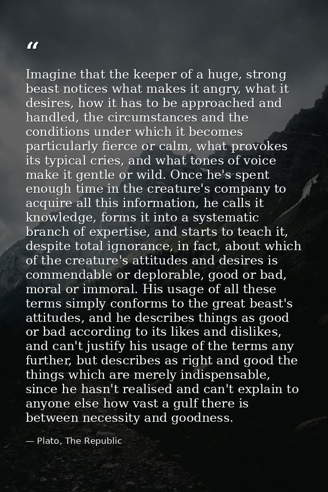 Imagine that the keeper of a huge, strong beast notices what makes it angry, what it desires, how it has to be approache — Plato, The Republic
