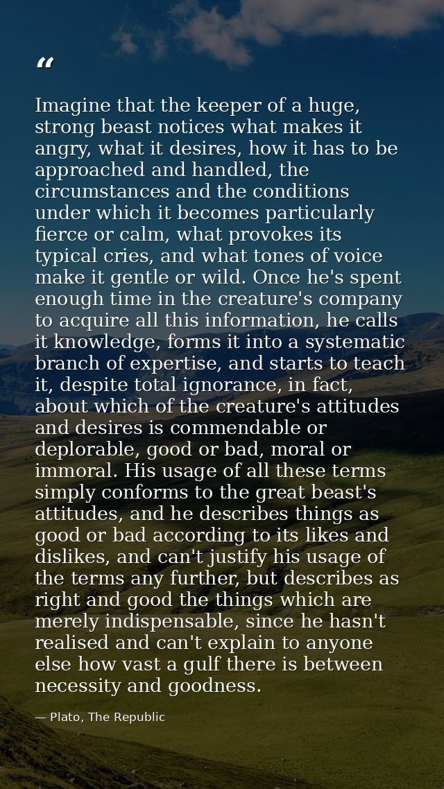 Imagine that the keeper of a huge, strong beast notices what makes it angry, what it desires, how it has to be approache — Plato, The Republic