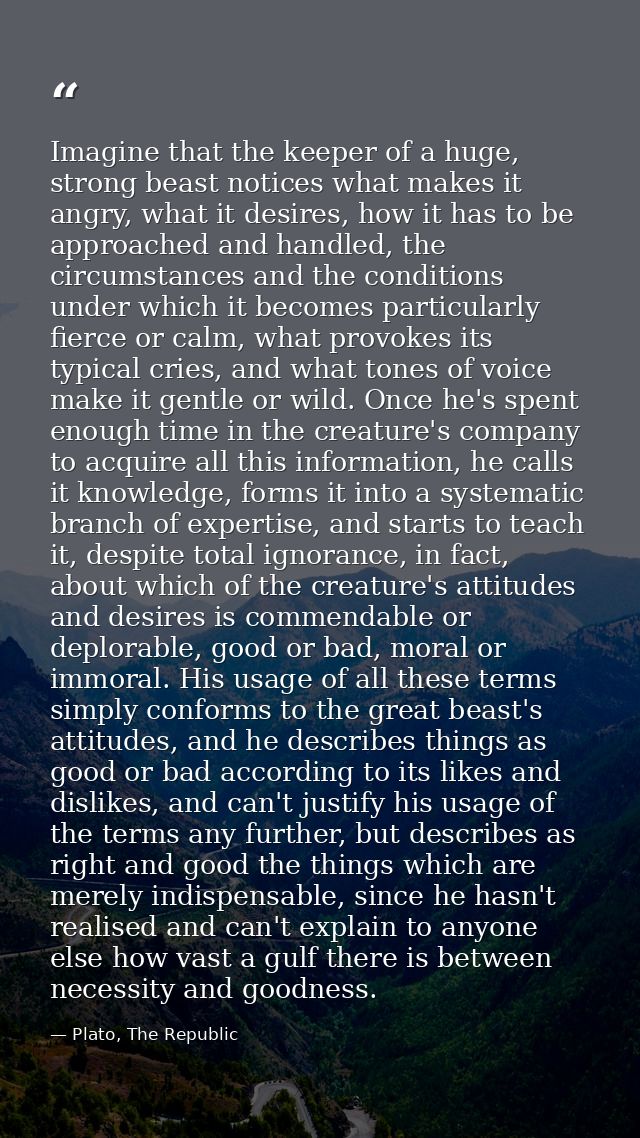 Imagine that the keeper of a huge, strong beast notices what makes it angry, what it desires, how it has to be approache — Plato, The Republic