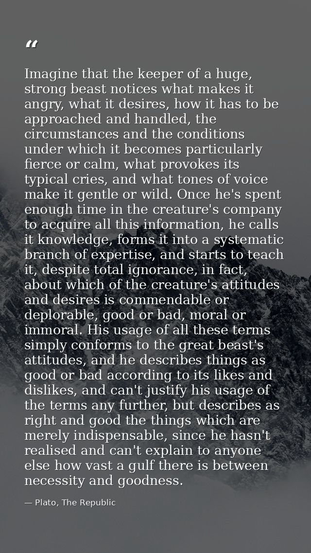 Imagine that the keeper of a huge, strong beast notices what makes it angry, what it desires, how it has to be approache — Plato, The Republic