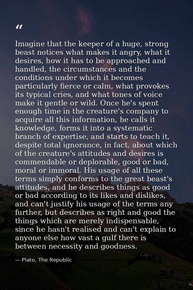Imagine that the keeper of a huge, strong beast notices what makes it angry, what it desires, how it has to be approache — Plato, The Republic