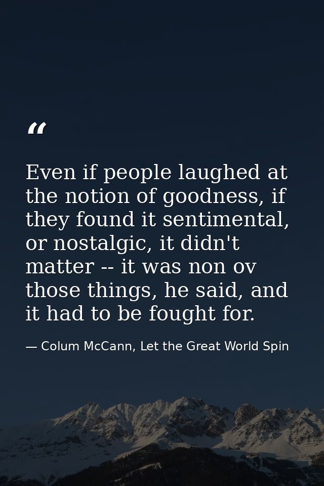 Even if people laughed at the notion of goodness, if they found it sentimental, or nostalgic, it didn't matter -- it was — Colum McCann, Let the Great World Spin