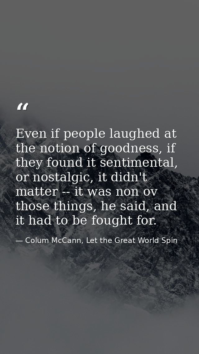 Even if people laughed at the notion of goodness, if they found it sentimental, or nostalgic, it didn't matter -- it was — Colum McCann, Let the Great World Spin