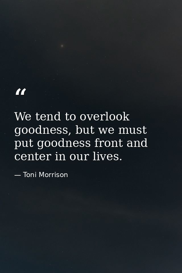 We tend to overlook goodness, but we must put goodness front and center in our lives. — Toni Morrison