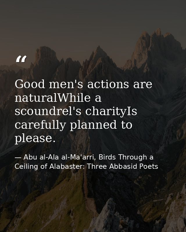 Good men's actions are naturalWhile a scoundrel's charityIs carefully planned to please. — Abu al-Ala al-Ma'arri, Birds Through a Ceiling of Alabaster: Three Abbasid Poets