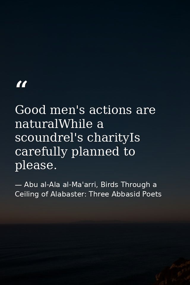 Good men's actions are naturalWhile a scoundrel's charityIs carefully planned to please. — Abu al-Ala al-Ma'arri, Birds Through a Ceiling of Alabaster: Three Abbasid Poets