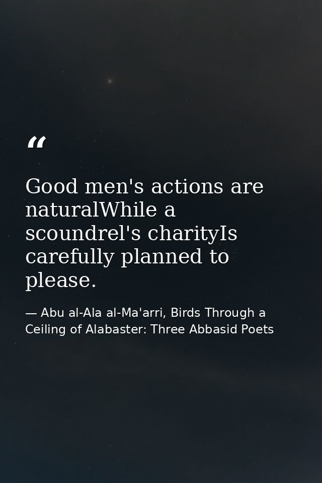 Good men's actions are naturalWhile a scoundrel's charityIs carefully planned to please. — Abu al-Ala al-Ma'arri, Birds Through a Ceiling of Alabaster: Three Abbasid Poets