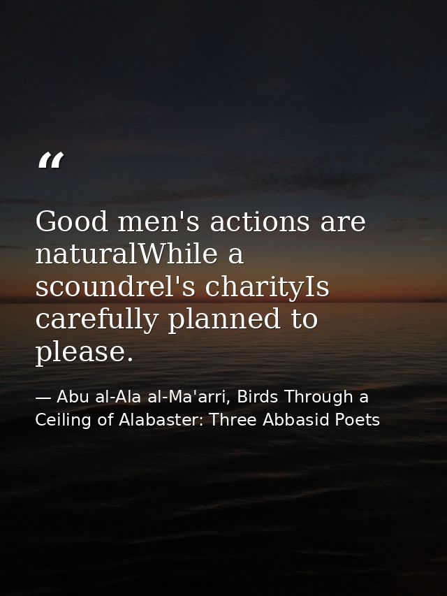 Good men's actions are naturalWhile a scoundrel's charityIs carefully planned to please. — Abu al-Ala al-Ma'arri, Birds Through a Ceiling of Alabaster: Three Abbasid Poets