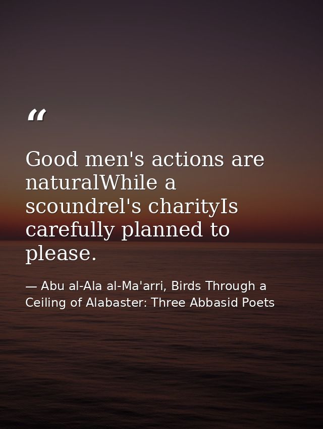 Good men's actions are naturalWhile a scoundrel's charityIs carefully planned to please. — Abu al-Ala al-Ma'arri, Birds Through a Ceiling of Alabaster: Three Abbasid Poets