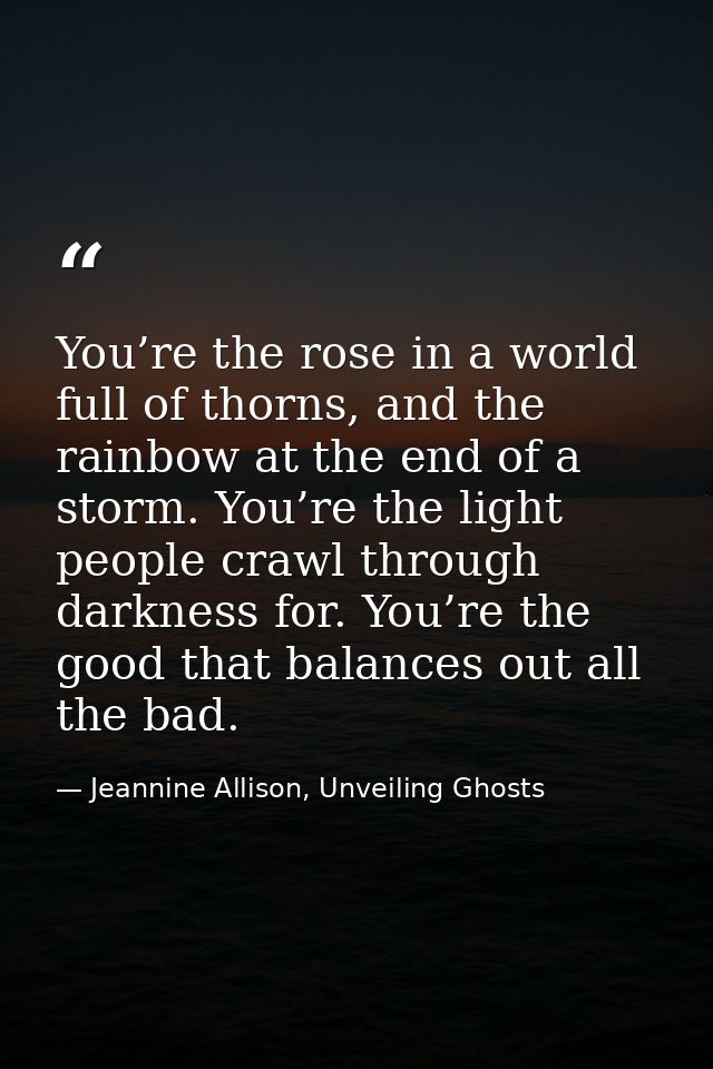 You’re the rose in a world full of thorns, and the rainbow at the end of a storm. You’re the light people crawl through  — Jeannine Allison, Unveiling Ghosts