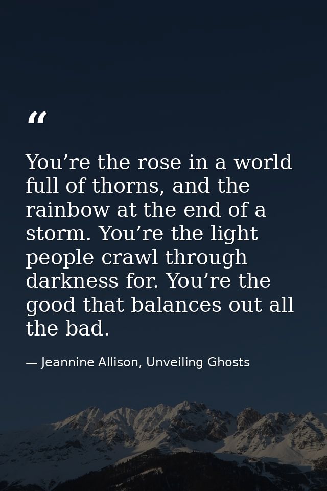 You’re the rose in a world full of thorns, and the rainbow at the end of a storm. You’re the light people crawl through  — Jeannine Allison, Unveiling Ghosts