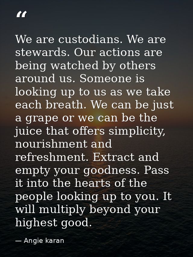 We are custodians. We are stewards. Our actions are being watched by others around us. Someone is looking up to us as we — Angie karan