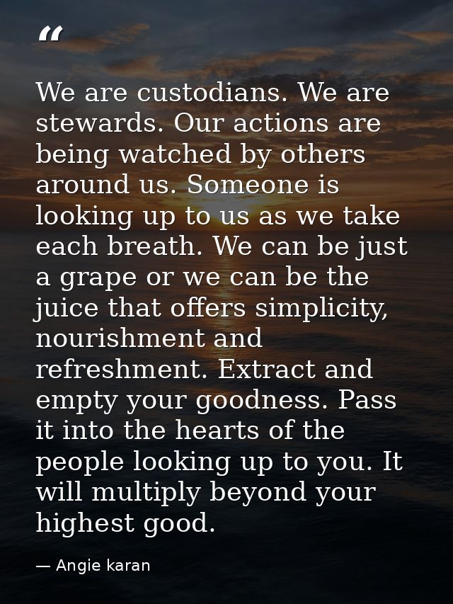 We are custodians. We are stewards. Our actions are being watched by others around us. Someone is looking up to us as we — Angie karan