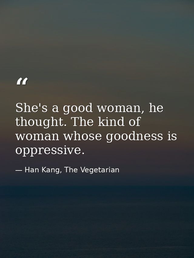 She's a good woman, he thought. The kind of woman whose goodness is oppressive. — Han Kang, The Vegetarian