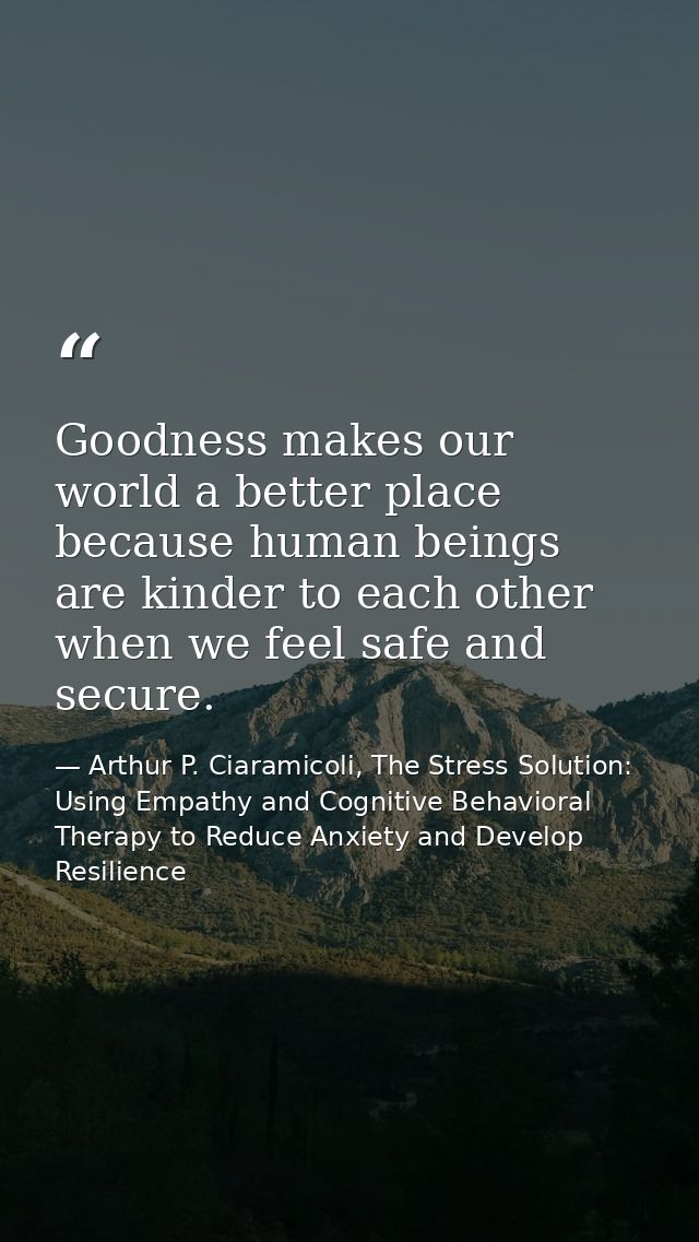 Goodness makes our world a better place because human beings are kinder to each other when we feel safe and secure. — Arthur P. Ciaramicoli, The Stress Solution: Using Empathy and Cognitive Behavioral Therapy to Reduce Anxiety and Develop Resilience