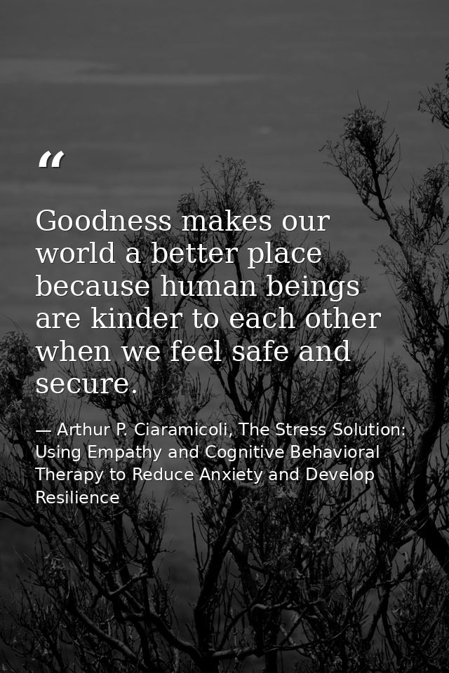 Goodness makes our world a better place because human beings are kinder to each other when we feel safe and secure. — Arthur P. Ciaramicoli, The Stress Solution: Using Empathy and Cognitive Behavioral Therapy to Reduce Anxiety and Develop Resilience
