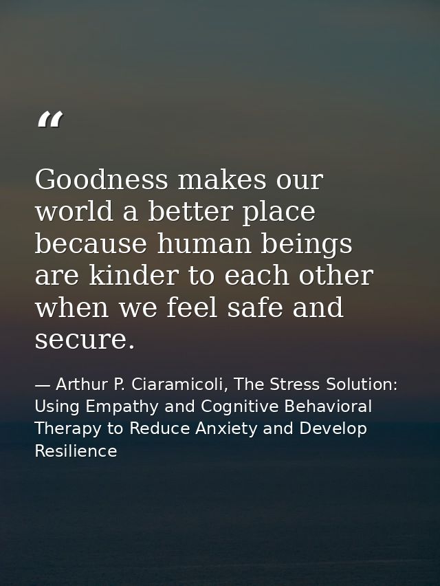 Goodness makes our world a better place because human beings are kinder to each other when we feel safe and secure. — Arthur P. Ciaramicoli, The Stress Solution: Using Empathy and Cognitive Behavioral Therapy to Reduce Anxiety and Develop Resilience