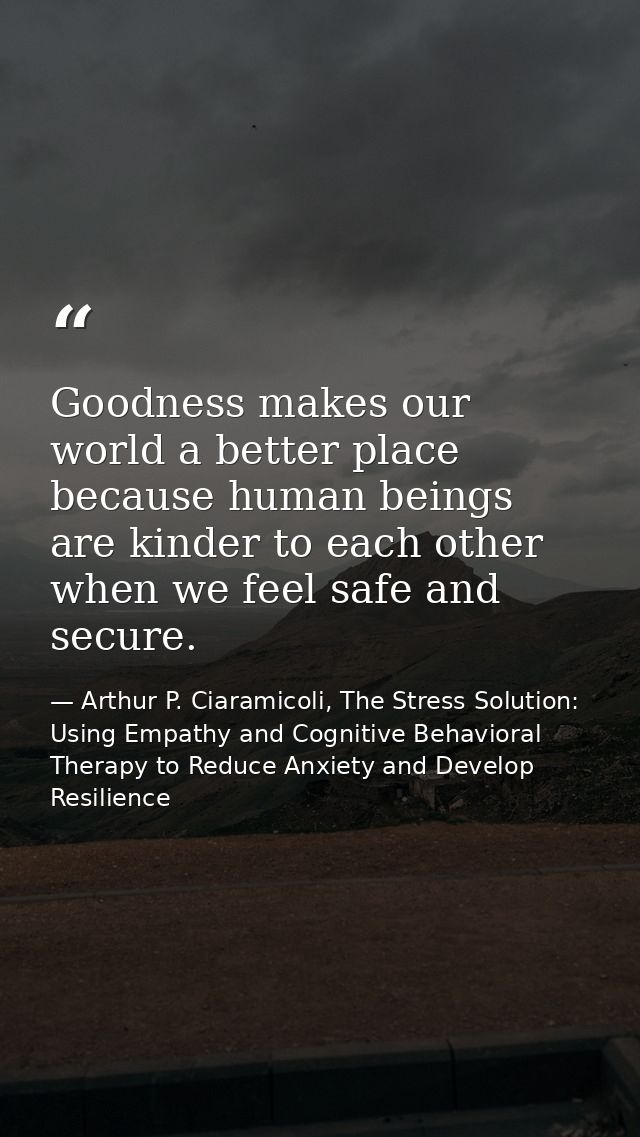 Goodness makes our world a better place because human beings are kinder to each other when we feel safe and secure. — Arthur P. Ciaramicoli, The Stress Solution: Using Empathy and Cognitive Behavioral Therapy to Reduce Anxiety and Develop Resilience