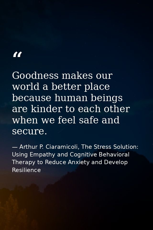 Goodness makes our world a better place because human beings are kinder to each other when we feel safe and secure. — Arthur P. Ciaramicoli, The Stress Solution: Using Empathy and Cognitive Behavioral Therapy to Reduce Anxiety and Develop Resilience