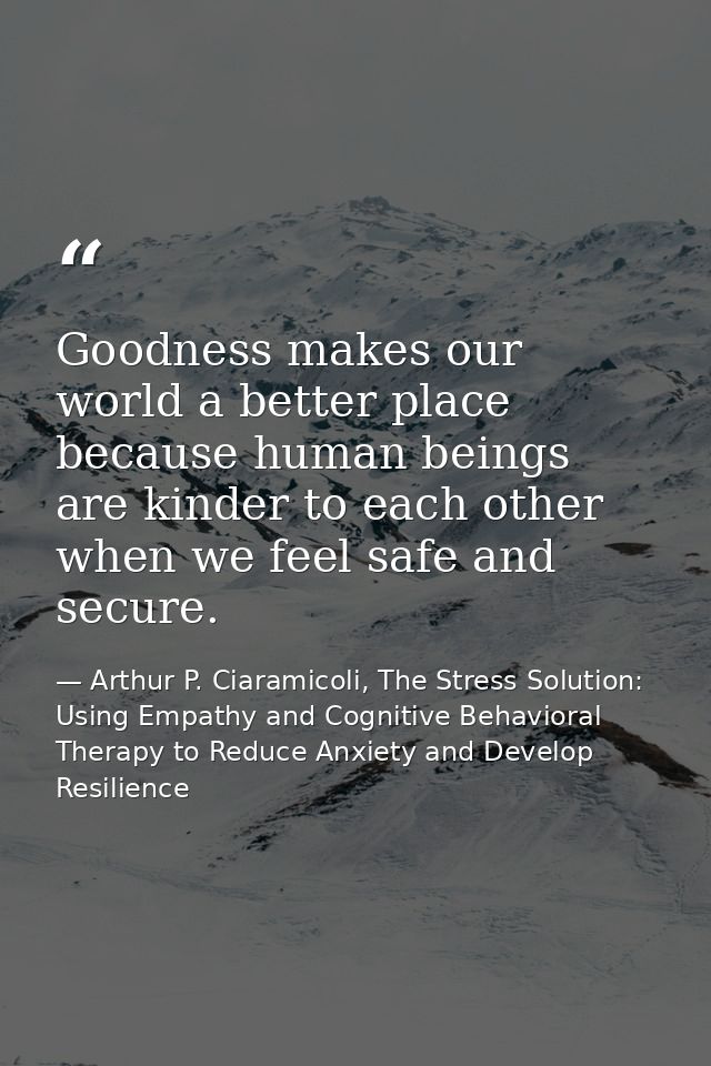 Goodness makes our world a better place because human beings are kinder to each other when we feel safe and secure. — Arthur P. Ciaramicoli, The Stress Solution: Using Empathy and Cognitive Behavioral Therapy to Reduce Anxiety and Develop Resilience
