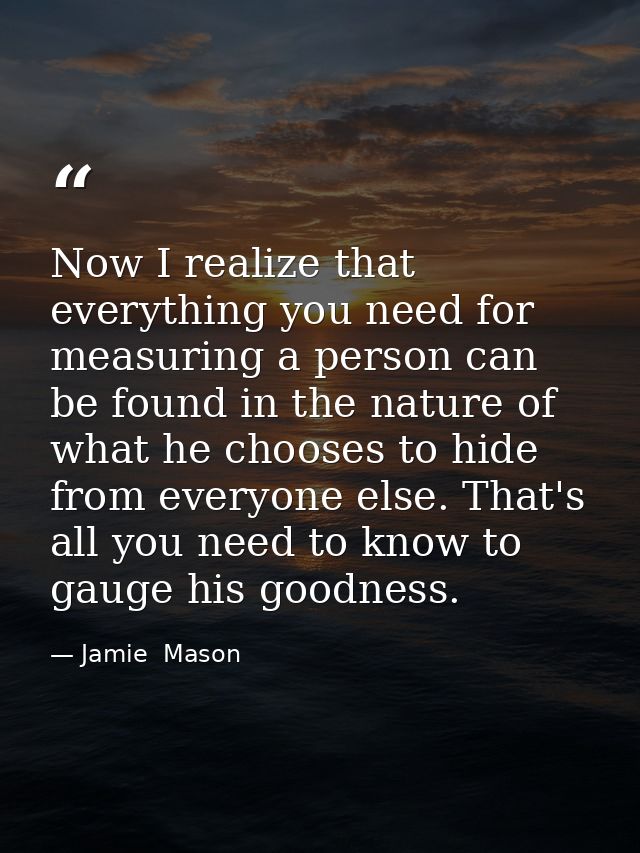 Now I realize that everything you need for measuring a person can be found in the nature of what he chooses to hide from — Jamie  Mason