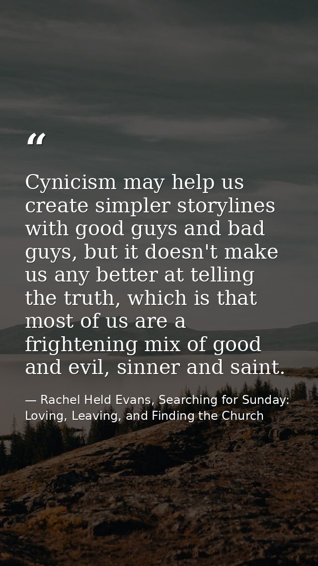 Cynicism may help us create simpler storylines with good guys and bad guys, but it doesn't make us any better at telling — Rachel Held Evans, Searching for Sunday: Loving, Leaving, and Finding the Church