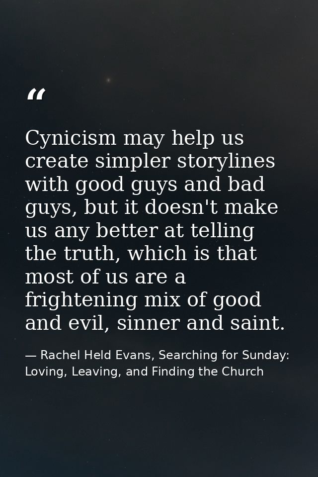 Cynicism may help us create simpler storylines with good guys and bad guys, but it doesn't make us any better at telling — Rachel Held Evans, Searching for Sunday: Loving, Leaving, and Finding the Church