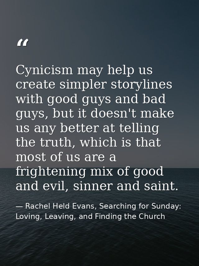 Cynicism may help us create simpler storylines with good guys and bad guys, but it doesn't make us any better at telling — Rachel Held Evans, Searching for Sunday: Loving, Leaving, and Finding the Church