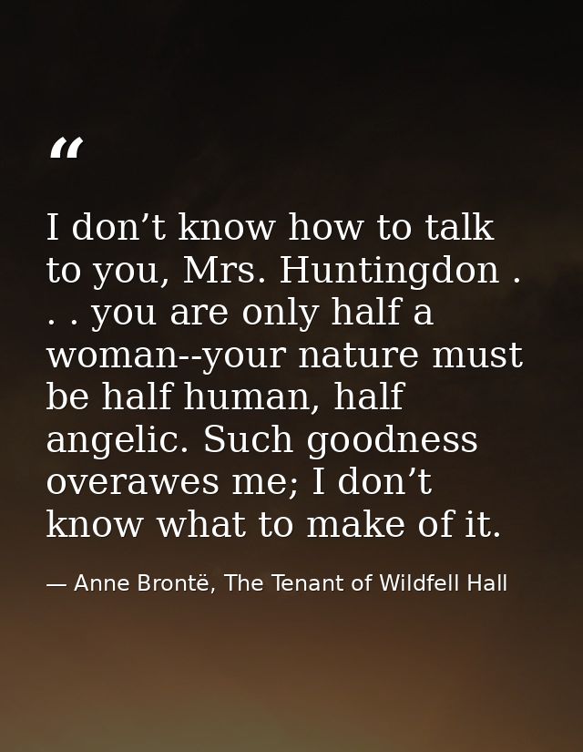 I don’t know how to talk to you, Mrs. Huntingdon . . . you are only half a woman--your nature must be half human, half a — Anne Brontë, The Tenant of Wildfell Hall