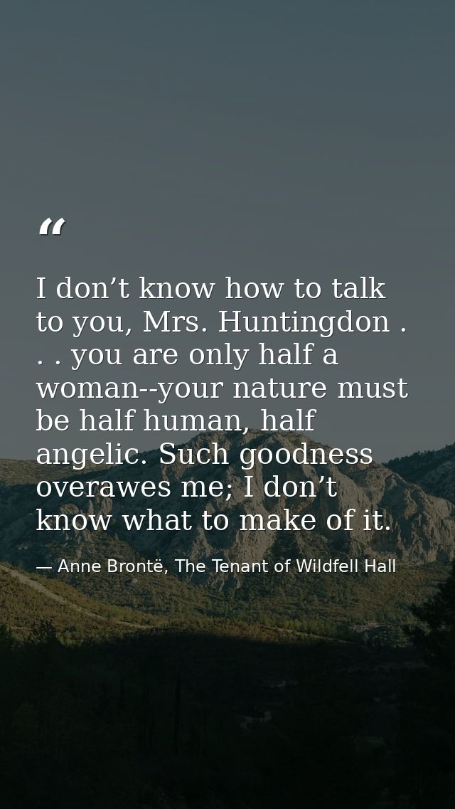 I don’t know how to talk to you, Mrs. Huntingdon . . . you are only half a woman--your nature must be half human, half a — Anne Brontë, The Tenant of Wildfell Hall