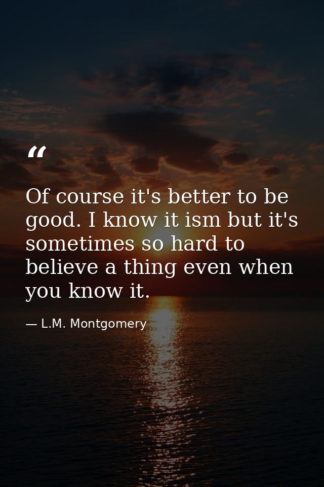Of course it's better to be good. I know it ism but it's sometimes so hard to believe a thing even when you know it. — L.M. Montgomery
