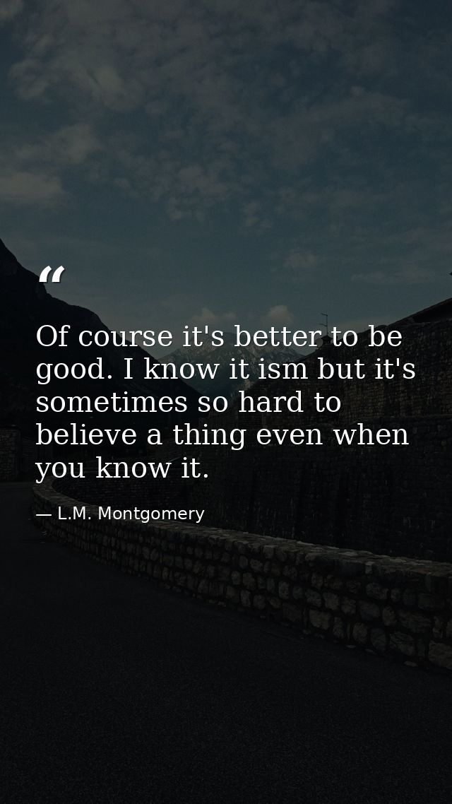 Of course it's better to be good. I know it ism but it's sometimes so hard to believe a thing even when you know it. — L.M. Montgomery
