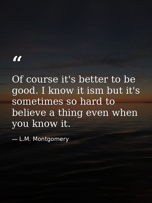 Of course it's better to be good. I know it ism but it's sometimes so hard to believe a thing even when you know it. — L.M. Montgomery