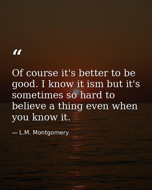 Of course it's better to be good. I know it ism but it's sometimes so hard to believe a thing even when you know it. — L.M. Montgomery