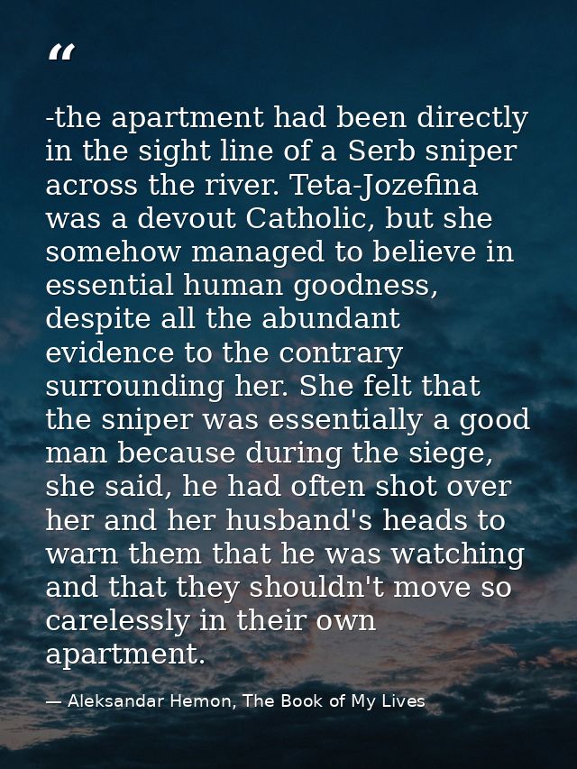 -the apartment had been directly in the sight line of a Serb sniper across the river. Teta-Jozefina was a devout Catholi — Aleksandar Hemon, The Book of My Lives