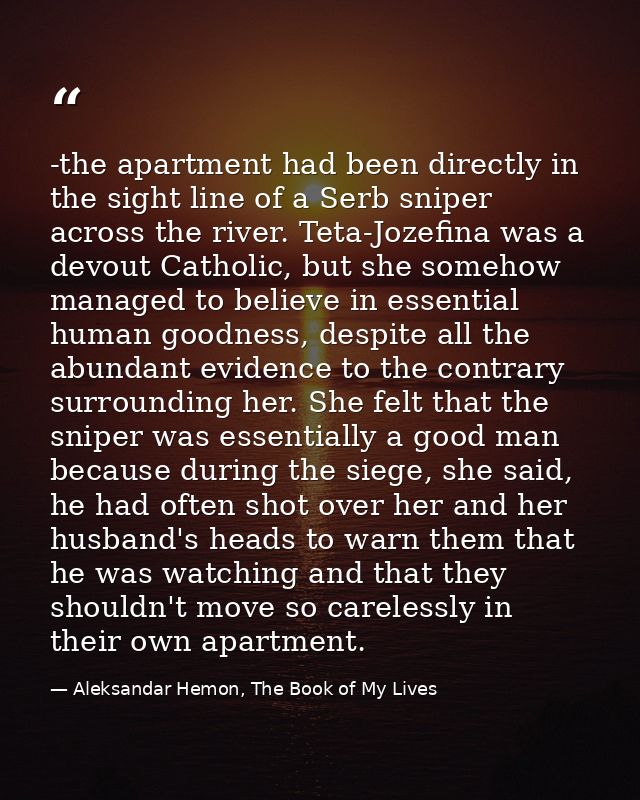 -the apartment had been directly in the sight line of a Serb sniper across the river. Teta-Jozefina was a devout Catholi — Aleksandar Hemon, The Book of My Lives