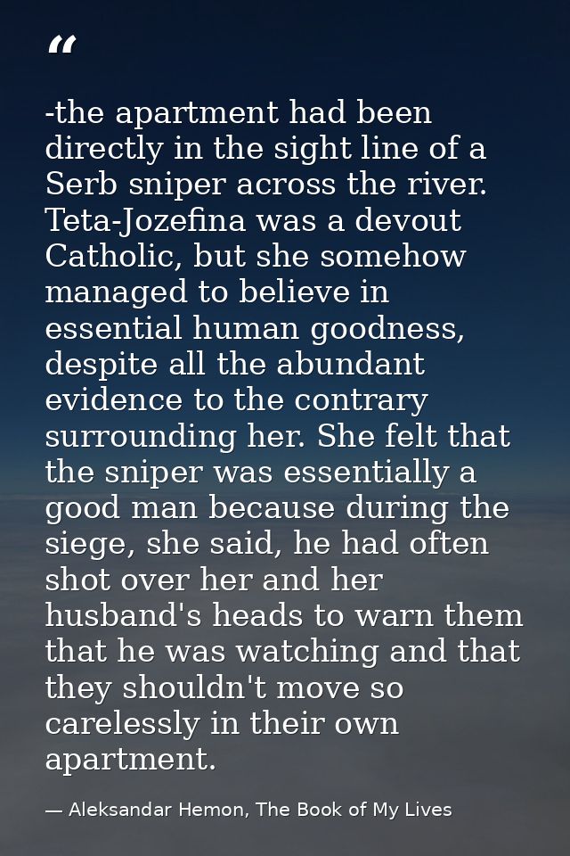 -the apartment had been directly in the sight line of a Serb sniper across the river. Teta-Jozefina was a devout Catholi — Aleksandar Hemon, The Book of My Lives