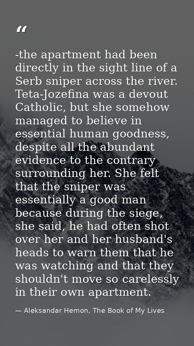 -the apartment had been directly in the sight line of a Serb sniper across the river. Teta-Jozefina was a devout Catholi — Aleksandar Hemon, The Book of My Lives