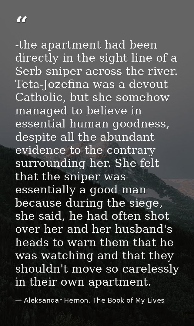 -the apartment had been directly in the sight line of a Serb sniper across the river. Teta-Jozefina was a devout Catholi — Aleksandar Hemon, The Book of My Lives