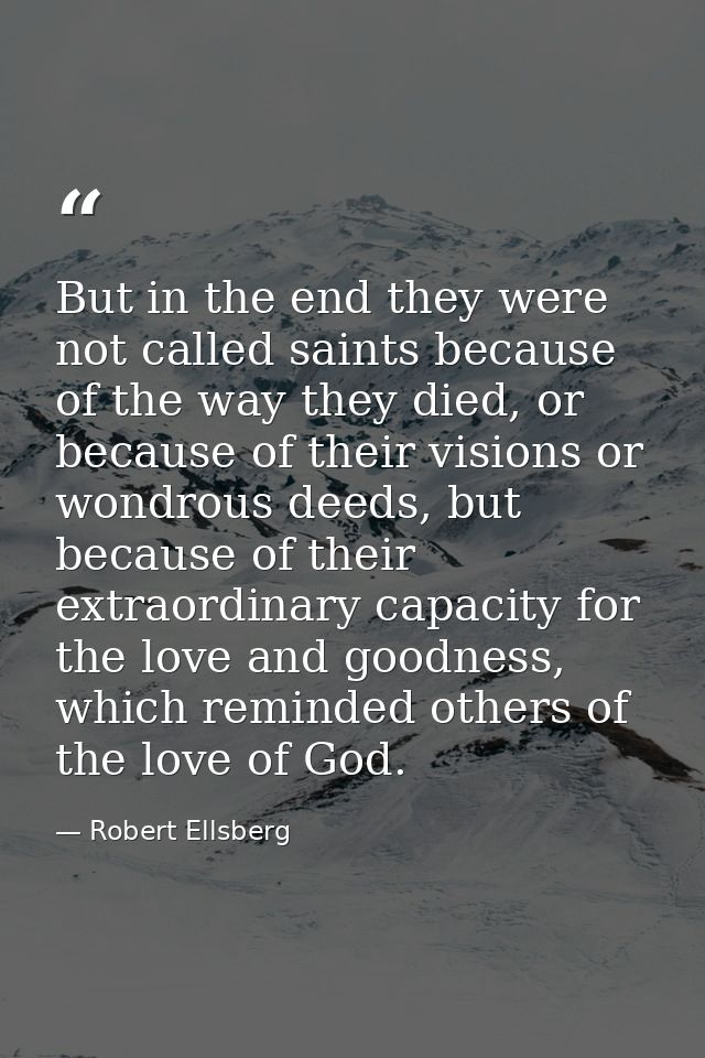 But in the end they were not called saints because of the way they died, or because of their visions or wondrous deeds,  — Robert Ellsberg
