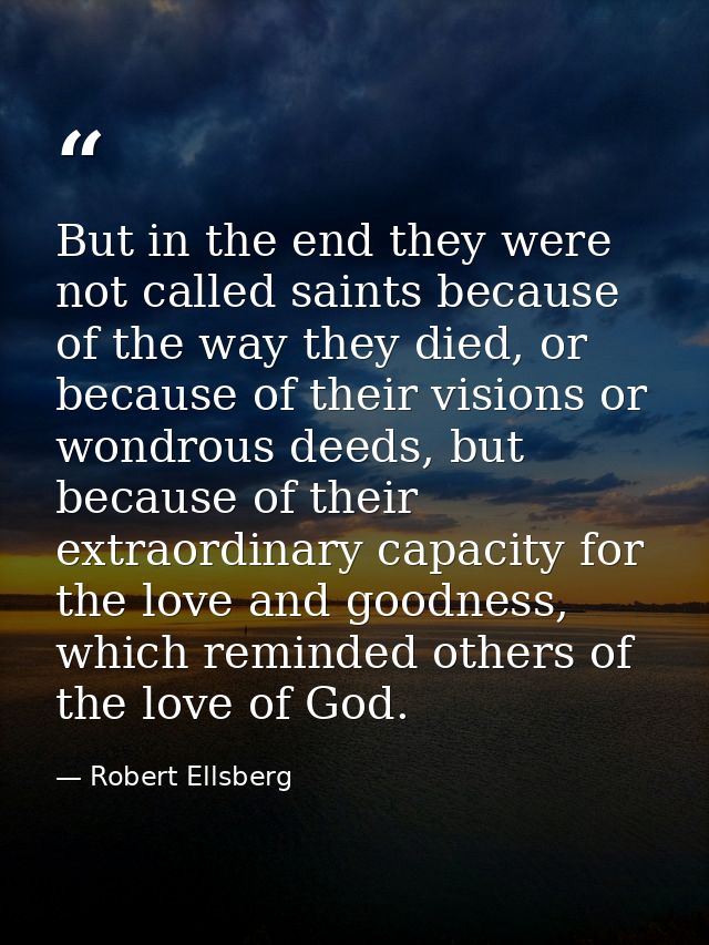 But in the end they were not called saints because of the way they died, or because of their visions or wondrous deeds,  — Robert Ellsberg