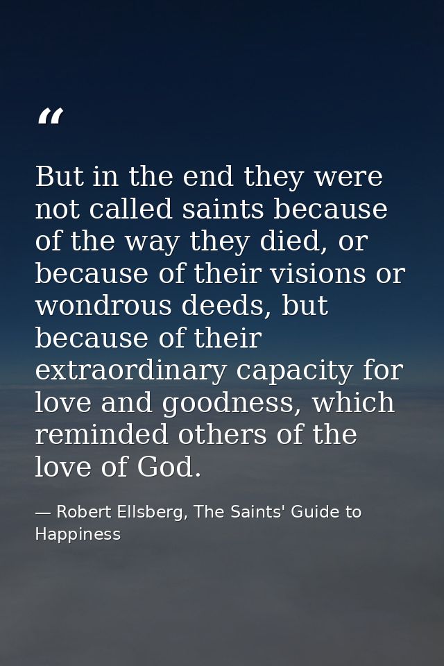 But in the end they were not called saints because of the way they died, or because of their visions or wondrous deeds,  — Robert Ellsberg, The Saints' Guide to Happiness