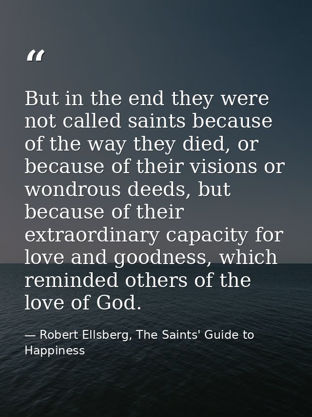 But in the end they were not called saints because of the way they died, or because of their visions or wondrous deeds,  — Robert Ellsberg, The Saints' Guide to Happiness