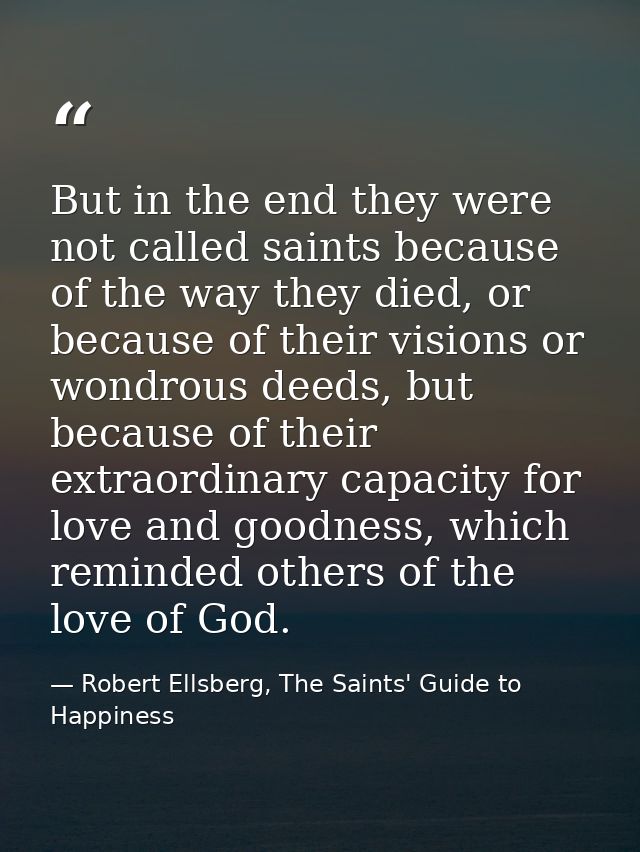 But in the end they were not called saints because of the way they died, or because of their visions or wondrous deeds,  — Robert Ellsberg, The Saints' Guide to Happiness