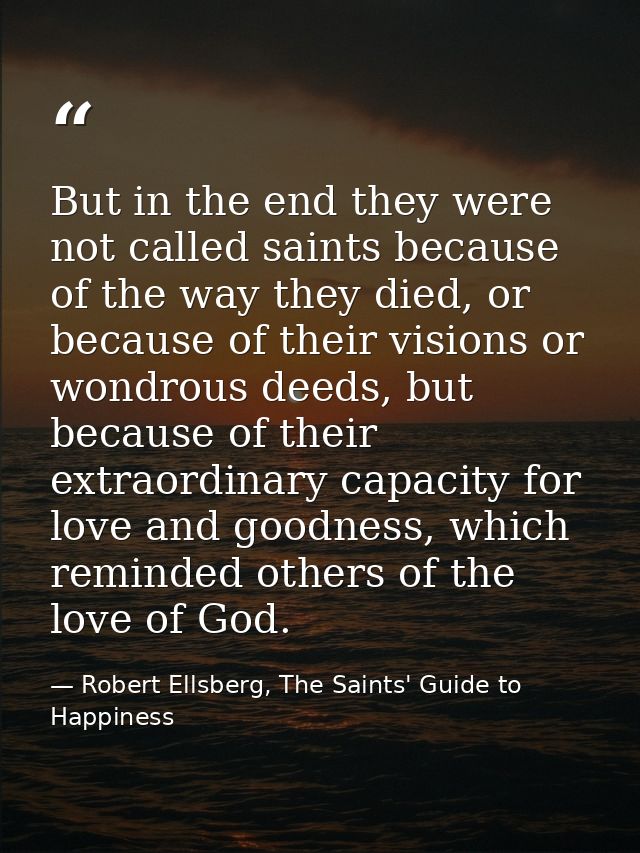 But in the end they were not called saints because of the way they died, or because of their visions or wondrous deeds,  — Robert Ellsberg, The Saints' Guide to Happiness