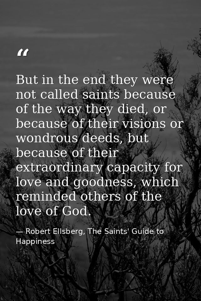 But in the end they were not called saints because of the way they died, or because of their visions or wondrous deeds,  — Robert Ellsberg, The Saints' Guide to Happiness