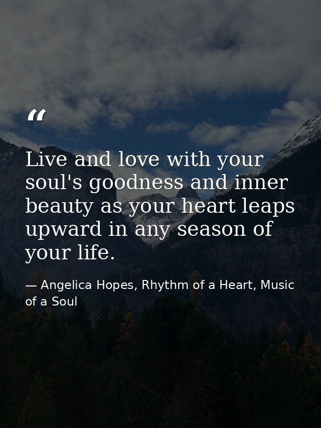Live and love with your soul's goodness and inner beauty as your heart leaps upward in any season of your life. — Angelica Hopes, Rhythm of a Heart, Music of a Soul