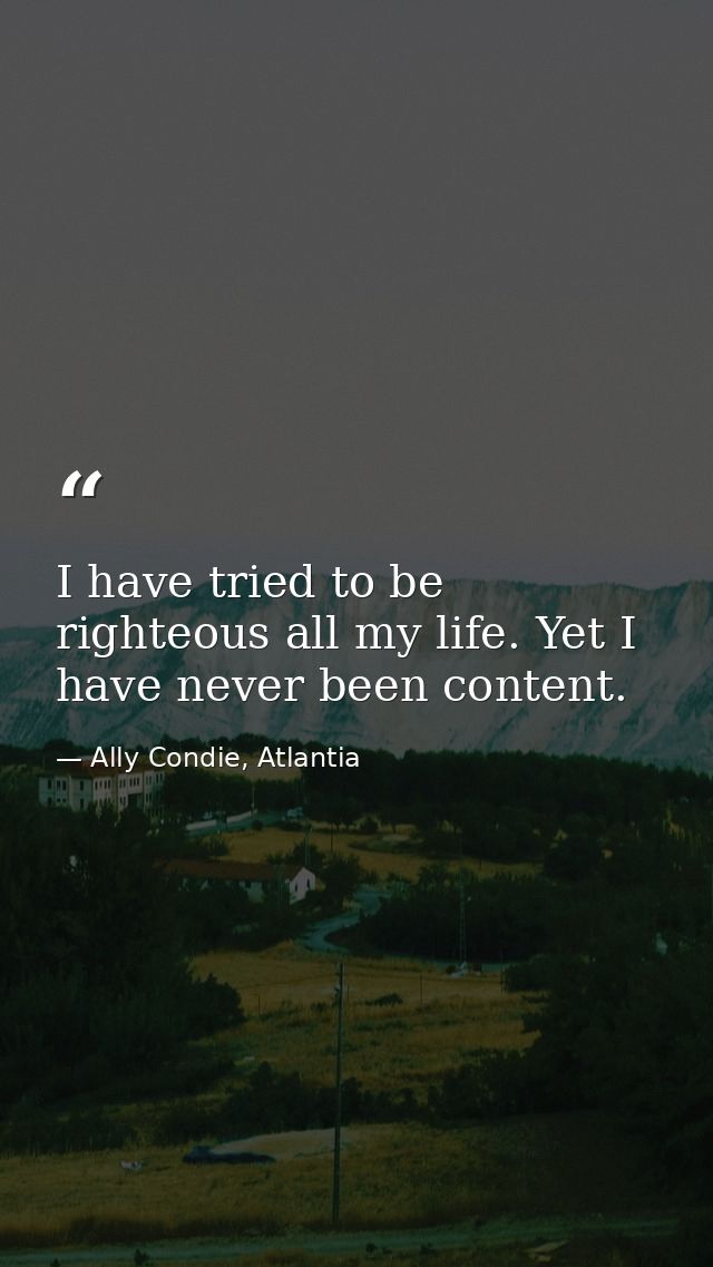 I have tried to be righteous all my life. Yet I have never been content. — Ally Condie, Atlantia