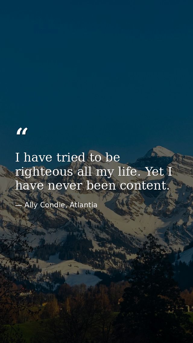 I have tried to be righteous all my life. Yet I have never been content. — Ally Condie, Atlantia